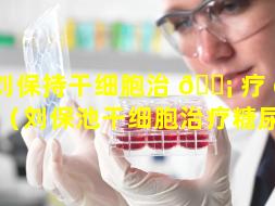 刘保持干细胞治 🐡 疗 🐠 画家（刘保池干细胞治疗糖尿病）